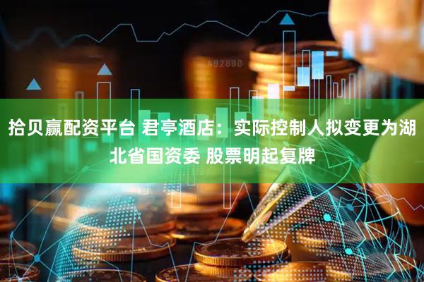 拾贝赢配资平台 君亭酒店：实际控制人拟变更为湖北省国资委 股票明起复牌