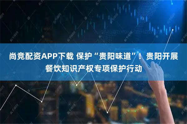 尚竞配资APP下载 保护“贵阳味道”！贵阳开展餐饮知识产权专项保护行动
