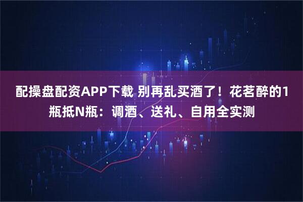 配操盘配资APP下载 别再乱买酒了！花茗醉的1瓶抵N瓶：调酒、送礼、自用全实测