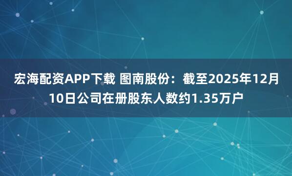宏海配资APP下载 图南股份：截至2025年12月10日公司在册股东人数约1.35万户