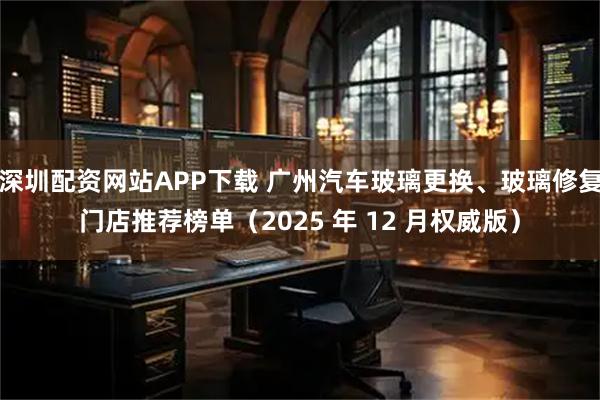 深圳配资网站APP下载 广州汽车玻璃更换、玻璃修复门店推荐榜单（2025 年 12 月权威版）