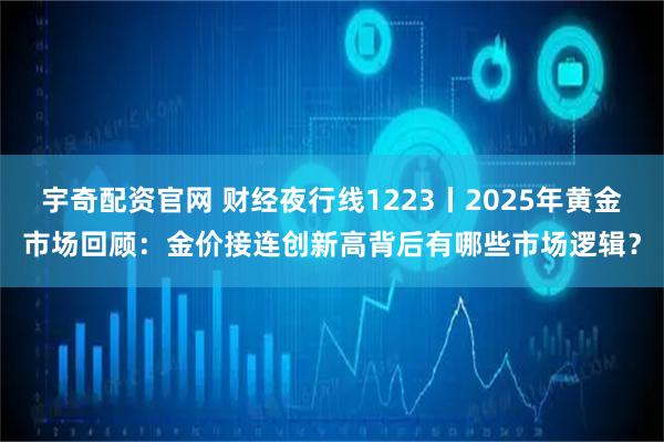 宇奇配资官网 财经夜行线1223丨2025年黄金市场回顾：金价接连创新高背后有哪些市场逻辑？