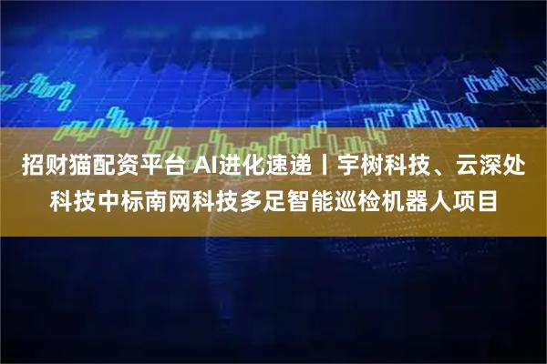 招财猫配资平台 AI进化速递丨宇树科技、云深处科技中标南网科技多足智能巡检机器人项目