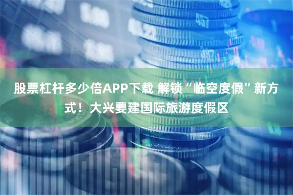 股票杠杆多少倍APP下载 解锁“临空度假”新方式！大兴要建国际旅游度假区