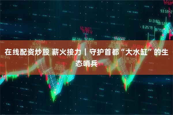 在线配资炒股 薪火接力｜守护首都“大水缸”的生态哨兵