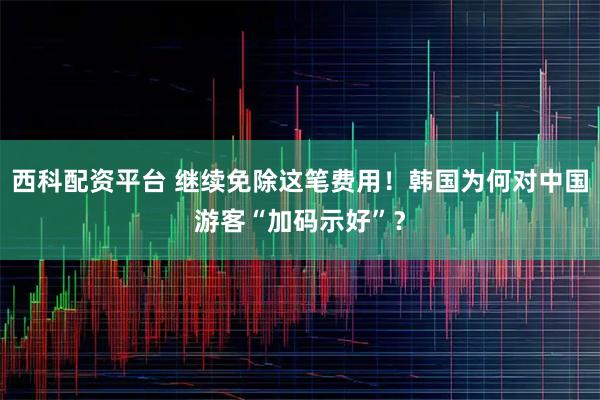西科配资平台 继续免除这笔费用！韩国为何对中国游客“加码示好”？
