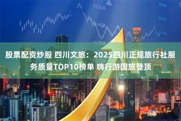 股票配资炒股 四川文旅：2025四川正规旅行社服务质量TOP10榜单 嗨行游国旅登顶