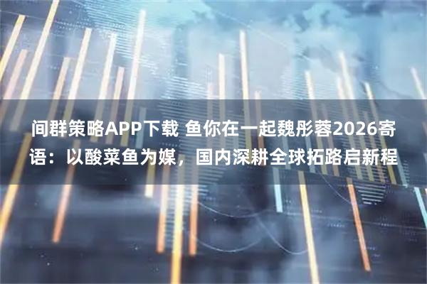 间群策略APP下载 鱼你在一起魏彤蓉2026寄语：以酸菜鱼为媒，国内深耕全球拓路启新程