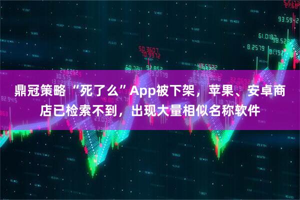 鼎冠策略 “死了么”App被下架，苹果、安卓商店已检索不到，出现大量相似名称软件