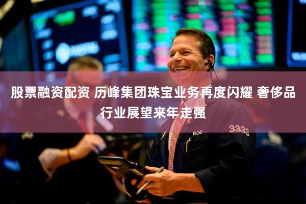 股票融资配资 历峰集团珠宝业务再度闪耀 奢侈品行业展望来年走强