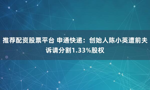 推荐配资股票平台 申通快递：创始人陈小英遭前夫诉请分割1.33%股权
