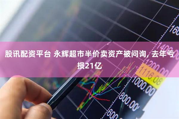 股讯配资平台 永辉超市半价卖资产被问询, 去年亏损21亿
