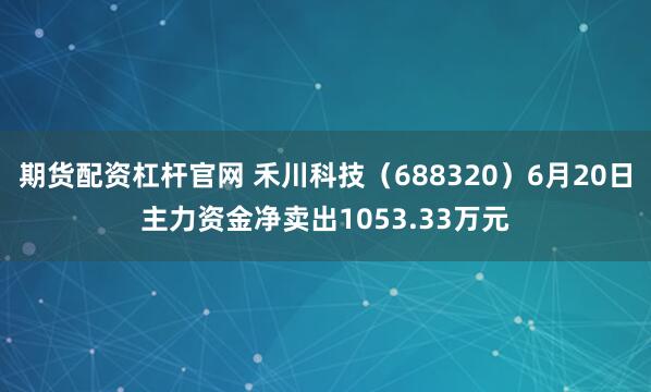 期货配资杠杆官网 禾川科技（688320）6月20日主力资金净卖出1053.33万元