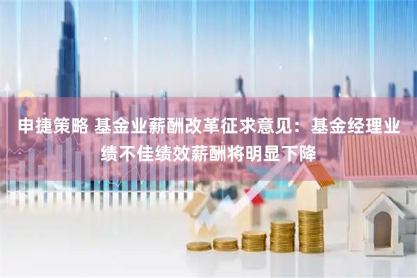 申捷策略 基金业薪酬改革征求意见：基金经理业绩不佳绩效薪酬将明显下降