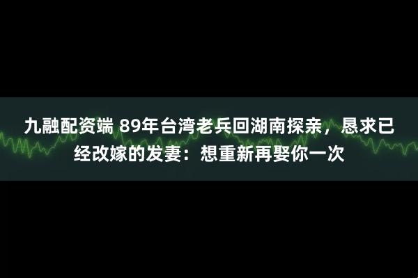 九融配资端 89年台湾老兵回湖南探亲，恳求已经改嫁的发妻：想重新再娶你一次
