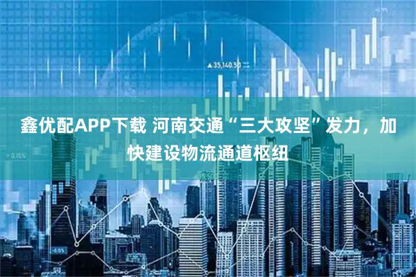鑫优配APP下载 河南交通“三大攻坚”发力，加快建设物流通道枢纽